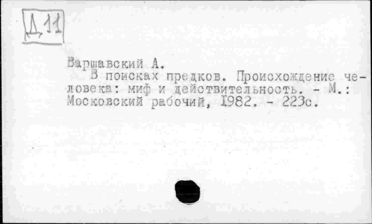 ﻿и
Варшавский А.
3 поисках предков. Происхождение человек": миф и действительность. - М. : Московский рабочий, 1982. - 223с.